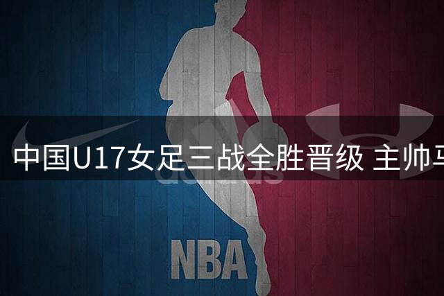 中国U17女足三战全胜晋级 主帅马晓旭点出防守隐患