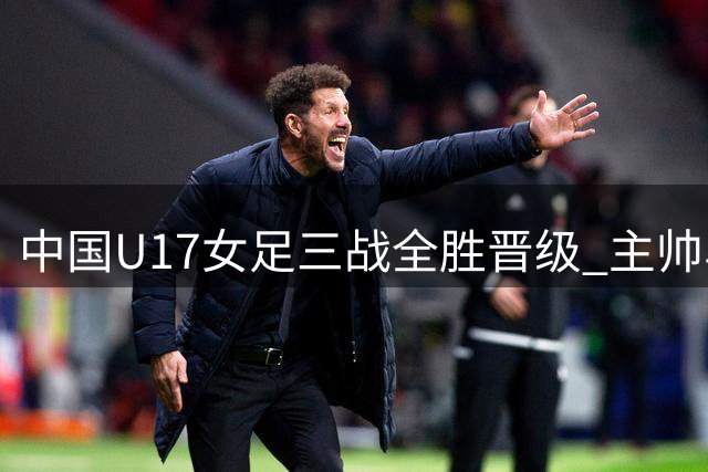中国U17女足三战全胜晋级 主帅马晓旭点出防守隐患