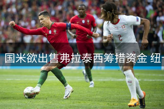 国米欲出售弗拉泰西筹措资金 纽卡斯尔成潜在下家