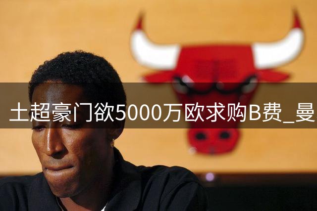 土超豪门欲5000万欧求购B费 曼联高层态度坚决拒放队长