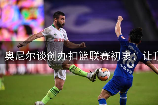 奥尼尔谈创办扣篮联赛初衷：让顶级扣将绽放光芒