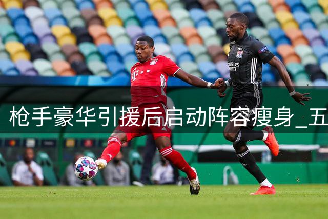 枪手豪华引援后启动阵容瘦身 五球星面临离队