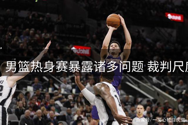 男篮热身赛暴露诸多问题 裁判尺度变化成胜负关键