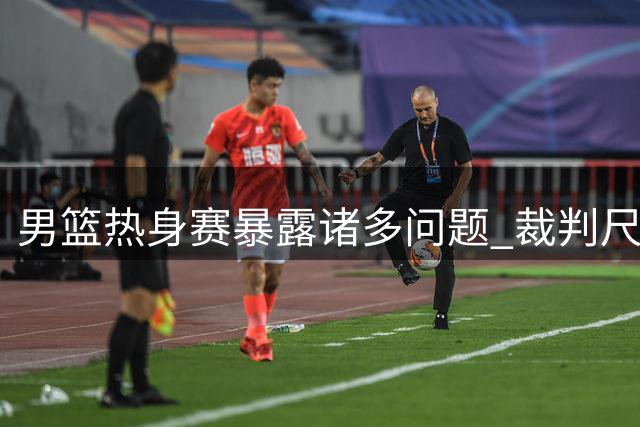 男篮热身赛暴露诸多问题 裁判尺度变化成胜负关键