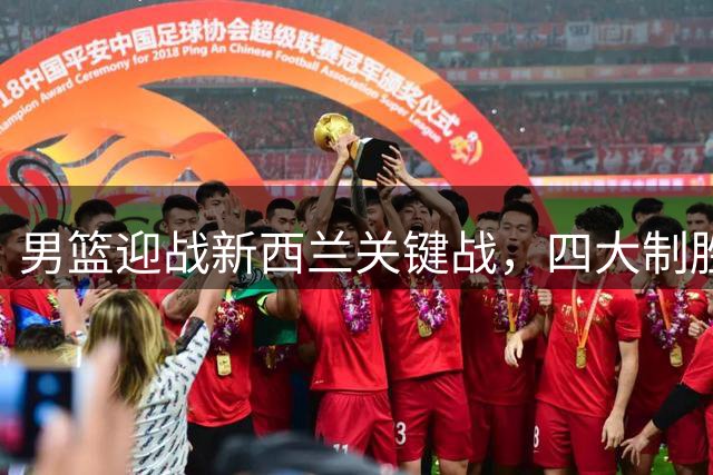 男篮迎战新西兰关键战，四大制胜优势不容小觑
