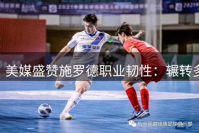 美媒盛赞施罗德职业韧性：辗转多队仍站稳脚跟