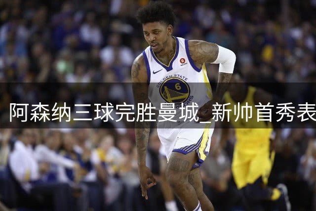 阿森纳三球完胜曼城 新帅首秀表现引质疑
